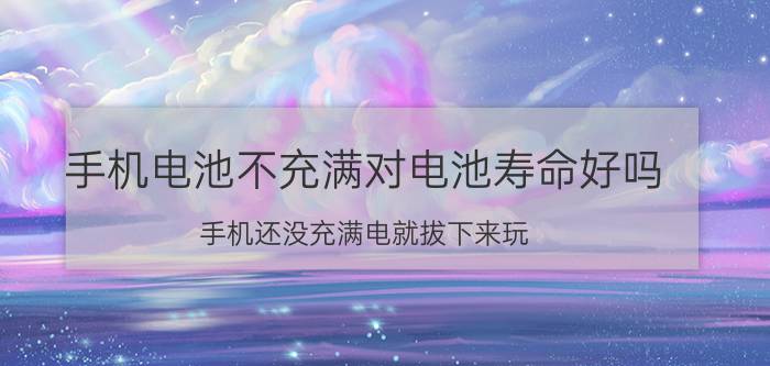 手机电池不充满对电池寿命好吗 手机还没充满电就拔下来玩，对手机不好吧？